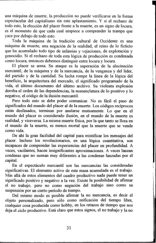 una miquina de muerte, la produccion no puede verificarse en la forma espectacular del capitalismo sin ste aplastamiento. Y si el rechazo de todo esto, la eleccion del placer fiente a la muerte, es un signo de locura, es ¢l momento de que cada cual empiece a comprender la trampa que yace por debajo de todo esto.  Toda la miquina de la tradicion cultural de Occidente ¢s una miquina de muerte, una negacion de la realidad, el reino de lo fieticio que ha acumulado todo tipo de infamias y vejaciones, de explotacion y genccidio. Si el rechazo de toda esta logica de produccion es condenada como locura, entonces debemos distinguir entre locura y locura  El placer se anna. Su ataque es la superacion de la alucinacion mercantil, de la maquina y de la mercancia, de la venganza y del lider, del partido y de la cantidad. Su lucha rompe Ia linea de Ia Iogica del beneficio, la arquitectura del mercado, ¢l significado programado de la vida, el iltimo documento del iltimo archivo. Su violenta explosion derriba el orden de las dependencias, la nomenclatura de lo positivo y lo negativo, el cdigo de la lusion mercantil.  Pero todo esto se debe poder comunicar. No es ficil el paso de significados del mundo del placer al de la muerte. Los codigos reciprocos estin_desfasados, terminan por anularse mutuamente. Lo que en el mundo del placer es considerado ilusion, en el mundo de la muerte es realidad, y viceversa. La misma muerte fisica, por la que tanto se Hlora en el mundo de la muerte, es menos mortal que la muerte que se vende como vida.  De ahi la gran facilidad del capital para mistificar los mensajes del placer. Incluso los revolucionarios, en una légica cuantitativa, son incapaces de comprender las experiencias del placer en profundidad. A veces, vacilantes, hacen insignificantes aproximaciones. A veces lanzan condenas que no suenan muy diferentes a las condenas lanzadas por el capital.  En el especticulo mercantil son las mercancias las consideradas significativas. El elemento activo de esta masa acumulada es el trabajo. Mis alld de estos clementos del cuadro productivo nada puede tener un significado positivo y negativo a la vez. Existe la posibilidad de afirmar el no trabajo, pero no como negacion del trabajo sino como su suspension por un cierto periodo de tiempo.  Del mismo modo es posible afimar la no mercancia, s decir el objeto_personalizado, pero solo como reificacién del tiempo libre, cualquier cosa producida como hobby, en los retazos de tiempo que nos deja el ciclo productivo. Esté claro que estos signos, ¢l no trabajo y la no  31  